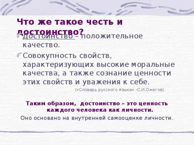 Что же такое честь и достоинство? Достоинство – положительное качество. Совокупность свойств, характеризующих высокие моральные качества, а также сознание ценности этих свойств и уважения к себе.  («Словарь русского языка» -С.И.Ожегов). Таким образом, достоинство – это ценность каждого человека как личности. Оно основано на внутренней самооценке личности. 