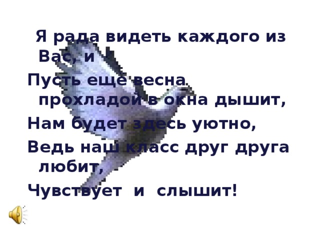  Я рада видеть каждого из Вас, и Пусть ещё весна прохладой в окна дышит, Нам будет здесь уютно, Ведь наш класс друг друга любит, Чувствует и слышит! 