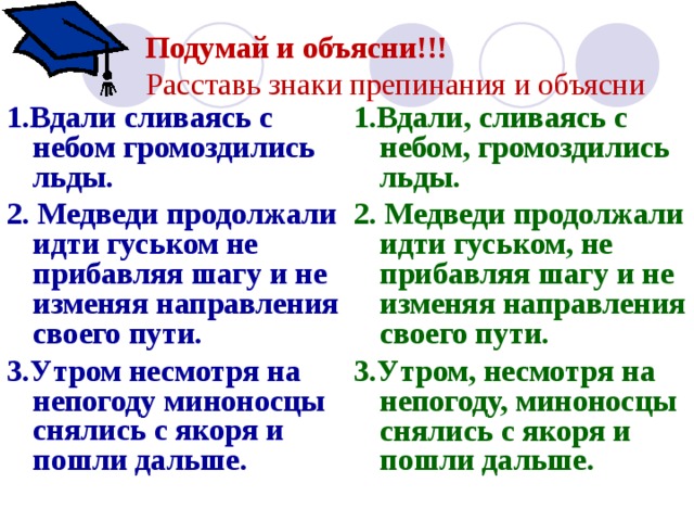 Подумай и объясни!!!  Расставь знаки препинания и объясни    1.Вдали сливаясь с небом громоздились льды. 2. Медведи продолжали идти гуськом не прибавляя шагу и не изменяя направления своего пути. 3.Утром несмотря на непогоду миноносцы снялись с якоря и пошли дальше. 1.Вдали, сливаясь с небом, громоздились льды. 2. Медведи продолжали идти гуськом, не прибавляя шагу и не изменяя направления своего пути. 3.Утром, несмотря на непогоду, миноносцы снялись с якоря и пошли дальше. 