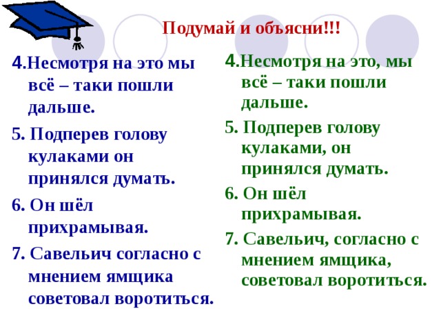 Подумай и объясни!!! 4. Несмотря на это, мы всё – таки пошли дальше. 5. Подперев голову кулаками, он принялся думать. 6. Он шёл прихрамывая. 7. Савельич, согласно с мнением ямщика, советовал воротиться. 4. Несмотря на это мы всё – таки пошли дальше. 5. Подперев голову кулаками он принялся думать. 6. Он шёл прихрамывая. 7. Савельич согласно с мнением ямщика советовал воротиться. 