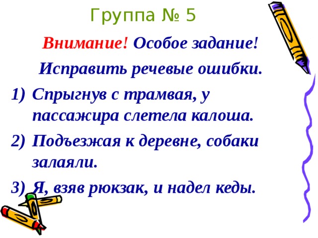 Группа № 5 Внимание! Особое задание! Исправить речевые ошибки. Спрыгнув с трамвая, у пассажира слетела калоша. Подъезжая к деревне, собаки залаяли. Я, взяв рюкзак, и надел кеды.  