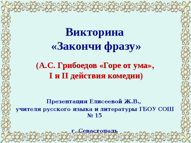 Викторина  «Закончи фразу»   (А.С. Грибоедов «Горе от ума»,  I и II действия комедии) Презентация Елисеевой Ж.В., учителя русского языка и литературы ГБОУ СОШ № 15  г. Севастополь 