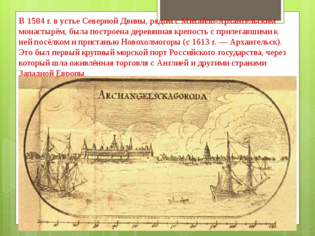 В 1584 г. в устье Северной Двины, рядом с Михайло-Архангельским монастырём, была построена деревянная крепость с прилегавшими к ней посёлком и пристанью Новохолмогоры (с 1613 г. — Архангельск). Это был первый крупный морской порт Российского государства, через который шла оживлённая торговля с Англией и другими странами Западной Европы 