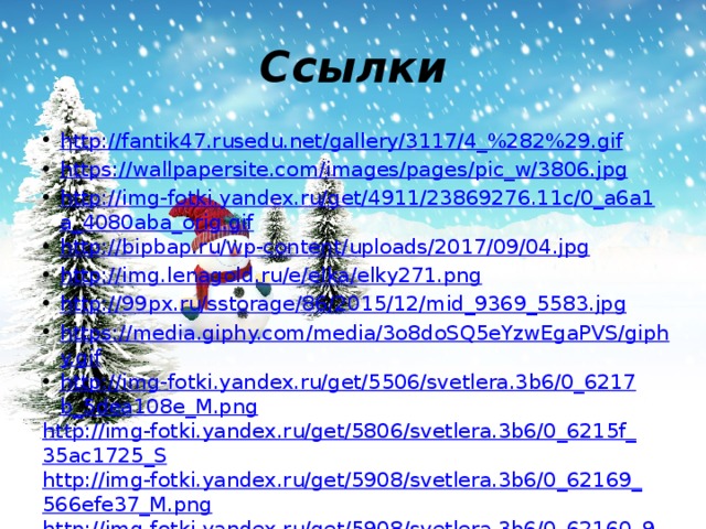 Ссылки http://fantik47.rusedu.net/gallery/3117/4_%282%29.gif https://wallpapersite.com/images/pages/pic_w/3806.jpg http://img-fotki.yandex.ru/get/4911/23869276.11c/0_a6a1a_4080aba_orig.gif http://bipbap.ru/wp-content/uploads/2017/09/04.jpg http://img.lenagold.ru/e/elka/elky271.png http://99px.ru/sstorage/86/2015/12/mid_9369_5583.jpg https://media.giphy.com/media/3o8doSQ5eYzwEgaPVS/giphy.gif http://img-fotki.yandex.ru/get/5506/svetlera.3b6/0_6217b_5dea108e_M.png http://img-fotki.yandex.ru/get/5806/svetlera.3b6/0_6215f_35ac1725_S http://img-fotki.yandex.ru/get/5908/svetlera.3b6/0_62169_566efe37_M.png http://img-fotki.yandex.ru/get/5908/svetlera.3b6/0_62160_9fddf5eb_S http://img-fotki.yandex.ru/get/4608/svetlera.3b6/0_62174_82f6af67_M.png 