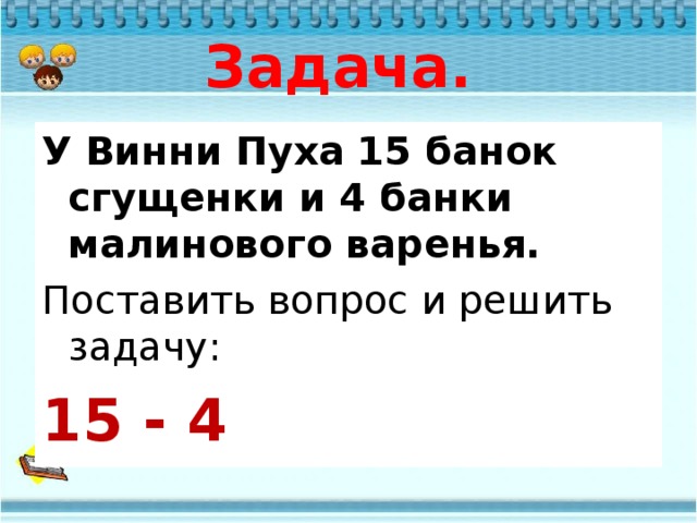 Задача. У Винни Пуха 15 банок сгущенки и 4 банки малинового варенья. Поставить вопрос и решить задачу: 15 - 4  