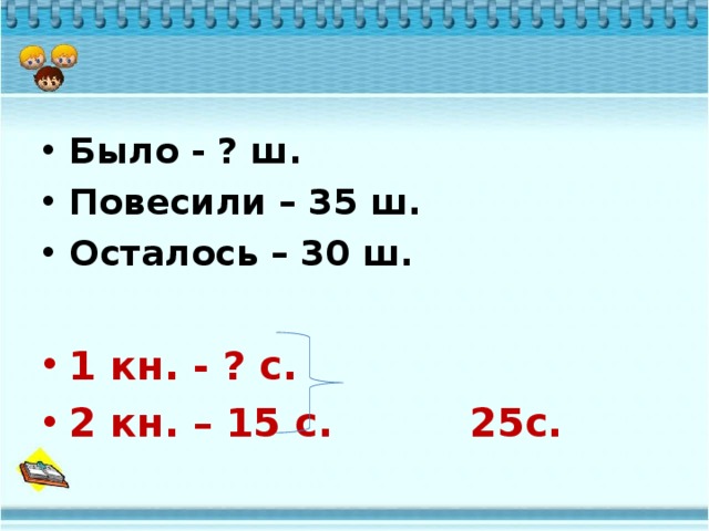 Было - ? ш. Повесили – 35 ш. Осталось – 30 ш.  1 кн. - ? с. 2 кн. – 15 с. 25с. 