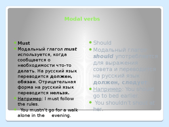 Modal verbs Must Модальный глагол must используется, когда сообщается о необходимости что-то делать. На русский язык переводится должен, обязан . Отрицательная форма на русский язык переводится нельзя. Например : I must follow the rules.  You mustn’t go for a walk alone in the evening. Should Модальный глагол should употребляется для выражения совета и переводится на русский язык должен, следует . Например : You should go to bed earlier.  You shouldn’t shout at her. 