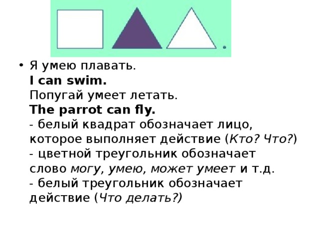 Я умею плавать.  I can swim.  Попугай умеет летать.  The parrot can fly.  - белый квадрат обозначает лицо, которое выполняет действие ( Кто? Что? )  - цветной треугольник обозначает слово  могу, умею, может умеет  и т.д.  - белый треугольник обозначает действие ( Что делать?) 