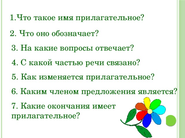 1.Что такое имя прилагательное? 2. Что оно обозначает? 3. На какие вопросы отвечает? 4. С какой частью речи связано? 5. Как изменяется прилагательное? 6. Каким членом предложения является? 7. Какие окончания имеет прилагательное? 