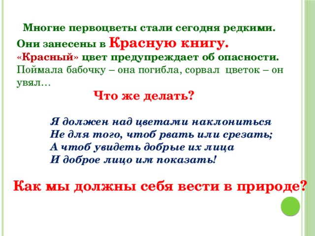  Многие первоцветы стали сегодня редкими. Они занесены в Красную книгу. «Красный» цвет предупреждает об опасности. Поймала бабочку – она погибла, сорвал цветок – он увял… Что же делать? Я должен над цветами наклониться Не для того, чтоб рвать или срезать; А чтоб увидеть добрые их лица И доброе лицо им показать! Как мы должны себя вести в природе? 