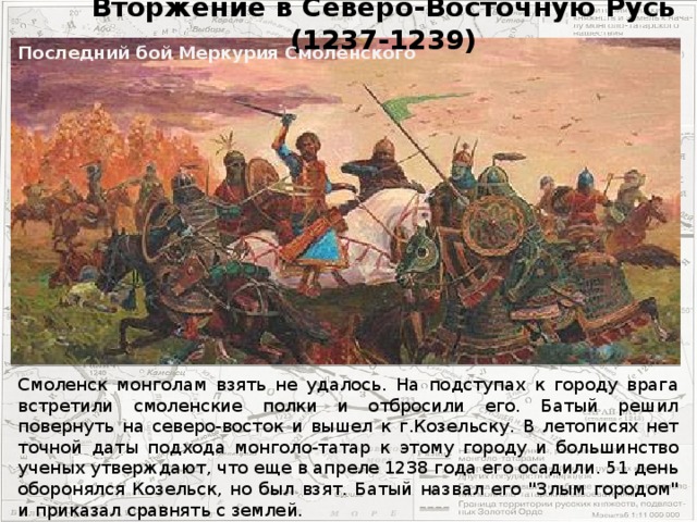 Вторжение в Северо-Восточную Русь (1237-1239) Последний бой Меркурия Смоленского Смоленск монголам взять не удалось. На подступах к городу врага встретили смоленские полки и отбросили его. Батый решил повернуть на северо-восток и вышел к г.Козельску. В летописях нет точной даты подхода монголо-татар к этому городу и большинство ученых утверждают, что еще в апреле 1238 года его осадили. 51 день оборонялся Козельск, но был взят. Батый назвал его 