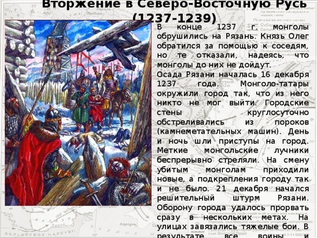 Вторжение в Северо-Восточную Русь (1237-1239) В конце 1237 г. монголы обрушились на Рязань. Князь Олег обратился за помощью к соседям, но те отказали, надеясь, что монголы до них не дойдут. Осада Рязани началась 16 декабря 1237 года. Монголо-татары окружили город так, что из него никто не мог выйти. Городские стены круглосуточно обстреливались из пороков (камнеметательных машин). День и ночь шли приступы на город. Меткие монгольские лучники беспрерывно стреляли. На смену убитым монголам приходили новые, а подкрепления городу так и не было. 21 декабря начался решительный штурм Рязани. Оборону города удалось прорвать сразу в нескольких метах. На улицах завязались тяжелые бои. В результате все воины и большинство жителей было зверски уничтожено. Десять дней простояло войско кочевников под Рязанью - грабили город, делили добычу, грабили соседние села.