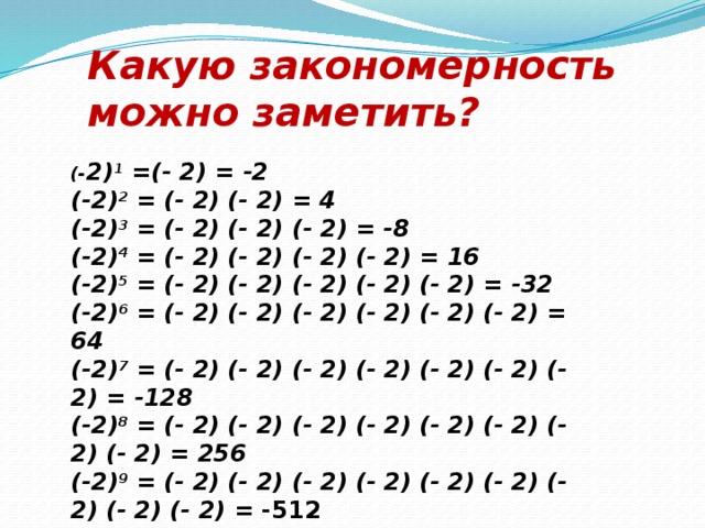 Какую закономерность можно заметить? (- 2) 1 =(- 2) = -2 (-2) 2 = (- 2) (- 2) = 4 (-2) 3 = (- 2) (- 2) (- 2) = -8 (-2) 4 = (- 2) (- 2) (- 2) (- 2) = 16 (-2) 5 = (- 2) (- 2) (- 2) (- 2) (- 2) = -32 (-2) 6 = (- 2) (- 2) (- 2) (- 2) (- 2) (- 2) = 64 (-2) 7 = (- 2) (- 2) (- 2) (- 2) (- 2) (- 2) (- 2) = -128 (-2) 8 = (- 2) (- 2) (- 2) (- 2) (- 2) (- 2) (- 2) (- 2) = 256 (-2) 9 = (- 2) (- 2) (- 2) (- 2) (- 2) (- 2) (- 2) (- 2) (- 2) = -512 (-2) 10 = (- 2) (- 2) (- 2) (- 2) (- 2) (- 2) (- 2) (- 2) (- 2) (- 2) = 1024   