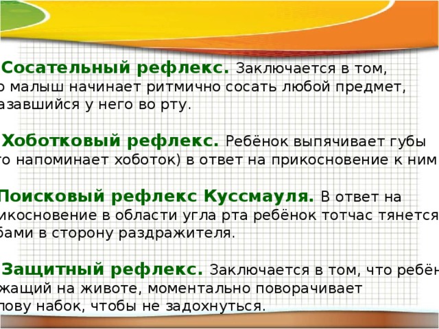 Сосательный рефлекс. Заключается в том, что малыш начинает ритмично сосать любой предмет, оказавшийся у него во рту. Хоботковый рефлекс. Ребёнок выпячивает губы (что напоминает хоботок) в ответ на прикосновение к ним. Поисковый рефлекс Куссмауля. В ответ на прикосновение в области угла рта ребёнок тотчас тянется губами в сторону раздражителя. Защитный рефлекс. Заключается в том, что ребёнок, лежащий на животе, моментально поворачивает голову набок, чтобы не задохнуться. 