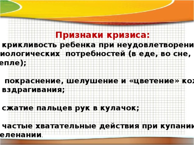 Признаки кризиса: крикливость ребенка при неудовлетворении биологических потребностей (в еде, во сне, в тепле);   покраснение, шелушение и «цветение» кожи; вздрагивания;  сжатие пальцев рук в кулачок;  частые хватательные действия при купании и пеленании . 