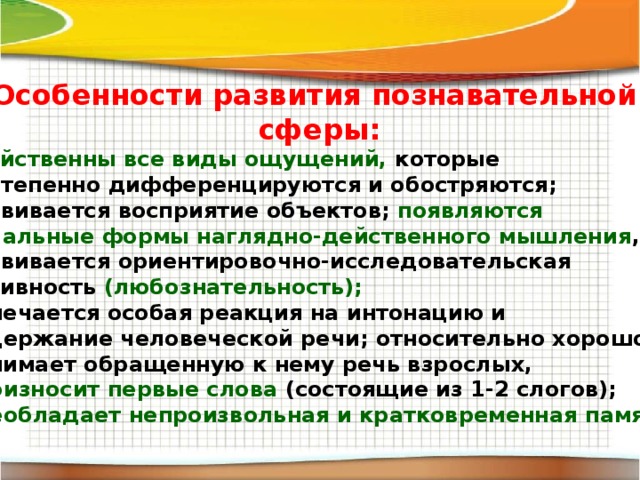 Особенности развития познавательной сферы: свойственны все виды ощущений, которые постепенно дифференцируются и обостряются; развивается восприятие объектов; появляются начальные формы наглядно-действенного мышления , развивается ориентировочно-исследовательская активность (любознательность); отмечается особая реакция на интонацию и содержание человеческой речи; относительно хорошо понимает обращенную к нему речь взрослых, произносит первые слова (состоящие из 1-2 слогов); преобладает непроизвольная и кратковременная память. 