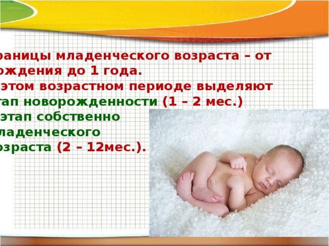 Границы младенческого возраста – от рождения до 1 года. В этом возрастном периоде выделяют этап новорожденности (1 – 2 мес.) и этап собственно младенческого возраста (2 – 12мес.). 