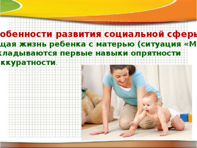 Особенности развития социальной сферы: общая жизнь ребенка с матерью (ситуация «Мы»), закладываются первые навыки опрятности и аккуратности . 