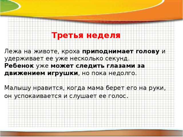 Третья неделя Лежа на животе, кроха приподнимает голову и удерживает ее уже несколько секунд. Ребенок уже может следить глазами за движением игрушки , но пока недолго. Малышу нравится, когда мама берет его на руки, он успокаивается и слушает ее голос . 