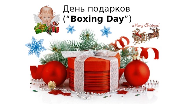 День подарков  (“ Boxing Day ”) В основе традиции дарить друг другу и получать подарки на Рождество (giving and receiving presents) – напоминание о тех подарках, которые преподнесли Иисусу мудрецы (wise men): ладан (frankincense), золото (gold) и мирра (myrrh).  Ладан был благоуханием (perfume) для выражения поклонения (worship) Иисусу. Золото ассоциировалось с королями (kings), а христиане (Christians) верят, что Иисус – Царь Царей (the King of Kings). Мирра была благоуханием, которым покрывали тела умерших (dead bodies). Этот подарок символизировал то, что Иисус будет страдать и умрет, чтобы воскреснуть (resurrect).  