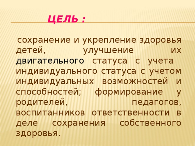     Цель :  сохранение и укрепление здоровья детей, улучшение их двигательного статуса с учета индивидуального статуса с учетом индивидуальных возможностей и способностей; формирование у родителей, педагогов, воспитанников ответственности в деле сохранения собственного здоровья. 