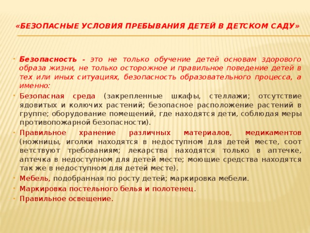 «Безопасные условия пребывания детей в детском саду»   Безопасность - это не только обучение детей основам здорово­го образа жизни, не только осторожное и правильное поведение де­тей в тех или иных ситуациях, безопасность образовательного про­цесса, а именно: Безопасная среда (закрепленные шкафы, стеллажи; отсутст­вие ядовитых и колючих растений; безопасное расположение расте­ний в группе; оборудование помещений, где находятся дети, соблю­дая меры противопожарной безопасности). Правильное хранение различных материалов, медикаментов (ножницы, иголки находятся в недоступном для детей месте, соот­ветствуют требованиям; лекарства находятся только в аптечке, аптечка в недоступном для детей месте; моющие средства находятся так же в недоступном для детей месте). Мебель, подобранная по росту детей; маркировка мебели. Маркировка постельного белья и полотенец . Правильное освещение. 