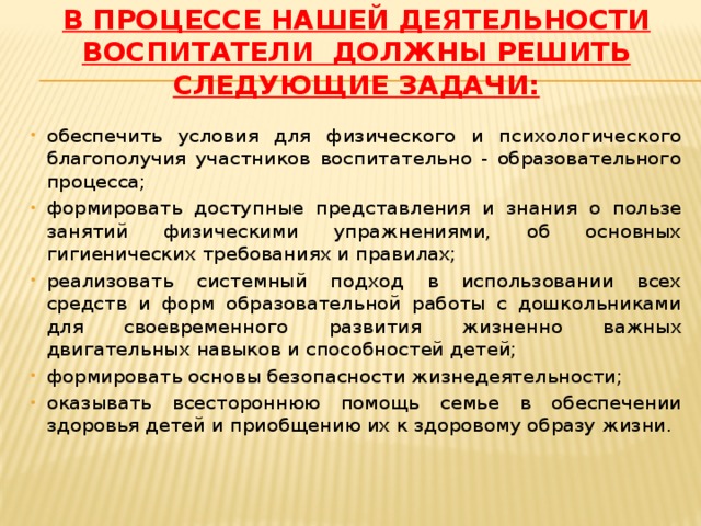 В процессе нашей деятельности воспитатели должны решить следующие задачи:   обеспечить условия для физического и психологического благополучия участников воспитательно - образовательного процесса; формировать доступные представления и знания о пользе занятий физическими упражнениями, об основных гигиенических требованиях и правилах; реализовать системный подход в использовании всех средств и форм образовательной работы с дошкольниками для своевременного развития жизненно важных двигательных навыков и способностей детей; формировать основы безопасности жизнедеятельности; оказывать всестороннюю помощь семье в обеспечении здоровья детей и приобщению их к здоровому образу жизни. 