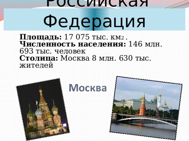  Российская Федерация Площадь: 17 075 тыс. км 2 .  Численность населения: 146 млн. 693 тыс. человек  Столица: Москва 8 млн. 630 тыс. жителей   