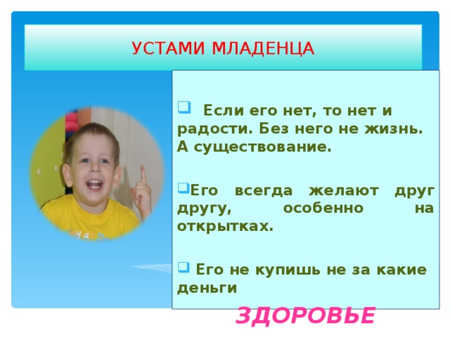 УСТАМИ МЛАДЕНЦА    Если его нет, то нет и радости. Без него не жизнь. А существование.  Его всегда желают друг другу, особенно на открытках.   Его не купишь не за какие деньги ЗДОРОВЬЕ   