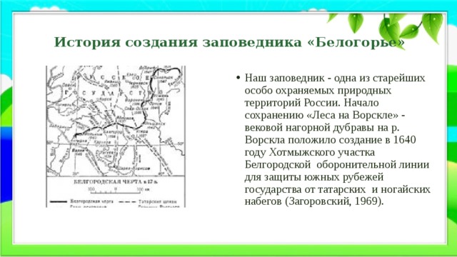 История создания заповедника «Белогорье» Наш заповедник - одна из старейших особо охраняемых природных территорий России. Начало сохранению «Леса на Ворскле» - вековой нагорной дубравы на р. Ворскла положило создание в 1640 году Хотмыжского участка Белгородской  оборонительной линии для защиты южных рубежей государства от татарских  и ногайских набегов (Загоровский, 1969). 