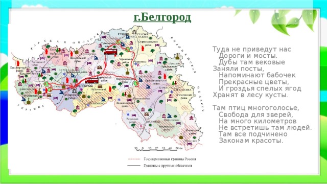 г.Белгород Туда не приведут нас  Дороги и мосты.  Дубы там вековые Заняли посты,  Напоминают бабочек  Прекрасные цветы,  И гроздья спелых ягод Хранят в лесу кусты.   Там птиц многоголосье,  Свобода для зверей,  На много километров  Не встретишь там людей.  Там все подчинено  Законам красоты. 