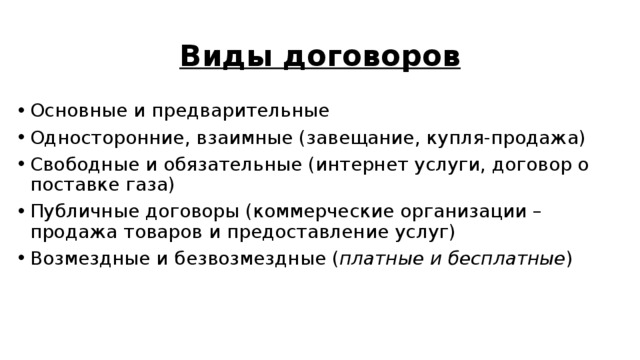 Виды договоров Основные и предварительные Односторонние, взаимные (завещание, купля-продажа) Свободные и обязательные (интернет услуги, договор о поставке газа) Публичные договоры (коммерческие организации – продажа товаров и предоставление услуг) Возмездные и безвозмездные ( платные и бесплатные ) 