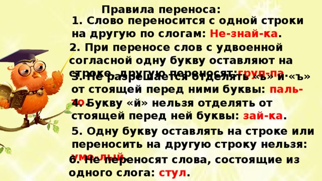 Правила переноса: 1. Слово переносится с одной строки на другую по слогам: Не-знай-ка . 2. При переносе слов с удвоенной согласной одну букву оставляют на строке, другую переносят: груп-па . 3. Не разрешается отделять «ь» и «ъ» от стоящей перед ними буквы: паль-то . 4. Букву «й» нельзя отделять от стоящей перед ней буквы: зай-ка . 5. Одну букву оставлять на строке или переносить на другую строку нельзя: уме-лый . 6. Не переносят слова, состоящие из одного слога: стул . 