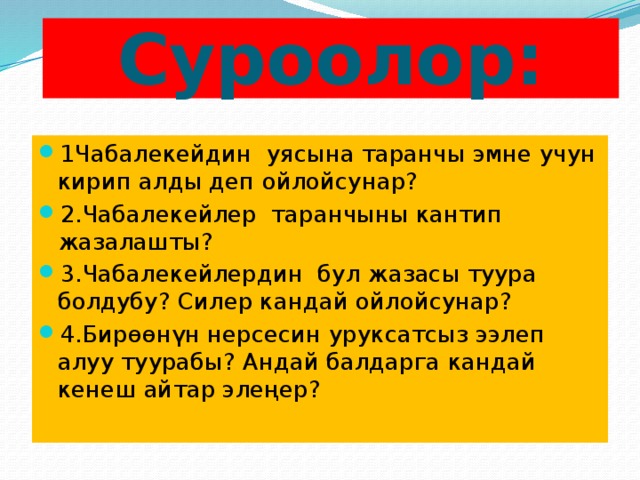 Суроолор: 1Чабалекейдин уясына таранчы эмне учун кирип алды деп ойлойсунар? 2.Чабалекейлер таранчыны кантип жазалашты? 3.Чабалекейлердин бул жазасы туура болдубу? Силер кандай ойлойсунар? 4.Бирөөнүн нерсесин уруксатсыз ээлеп алуу туурабы? Андай балдарга кандай кенеш айтар элеңер? 