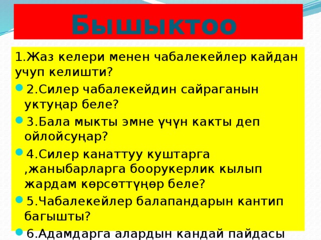 Бышыктоо 1.Жаз келери менен чабалекейлер кайдан учуп келишти? 2.Силер чабалекейдин сайраганын уктуңар беле? 3.Бала мыкты эмне үчүн какты деп ойлойсуңар? 4.Силер канаттуу куштарга ,жаныбарларга боорукерлик кылып жардам көрсөттүңөр беле? 5.Чабалекейлер балапандарын кантип багышты? 6.Адамдарга алардын кандай пайдасы бар экенин айтып бергиле. 