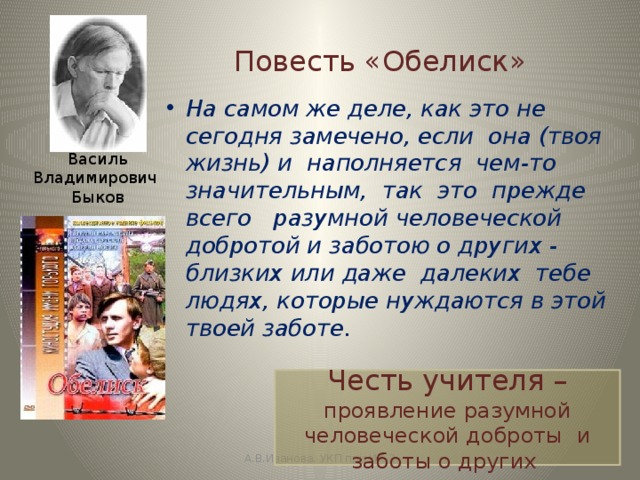 Повесть «Обелиск» На самом же деле, как это не сегодня замечено, если она (твоя жизнь) и наполняется чем-то значительным, так это прежде всего разумной человеческой добротой и заботою о других - близких или даже далеких тебе людях, которые нуждаются в этой твоей заботе. Василь Владимирович  Быков Честь учителя – проявление разумной человеческой доброты и заботы о других А.В.Иванова. УКП при ИК-2 