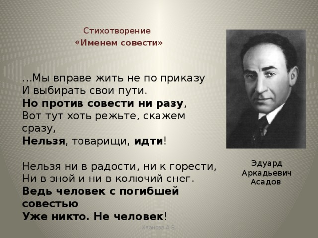  Стихотворение   « Именем совести»  … Мы вправе жить не по приказу  И выбирать свои пути.  Но против совести ни разу ,  Вот тут хоть режьте, скажем сразу,  Нельзя , товарищи, идти !   Нельзя ни в радости, ни к горести,  Ни в зной и ни в колючий снег.  Ведь человек с погибшей совестью  Уже никто. Не человек !  Эдуард Аркадьевич Асадов Иванова А.В. 