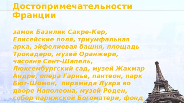 Достопримечательности Франции замок Базилик Сакре-Кер, Елисейские поля, триумфальная арка, эйфелиевая башня, площадь Трокадеро, музей Оранжери, часовня Сент-Шапель, Люксембургский сад, музей Жакмар Андре, опера Гарнье, пантеон, парк Бют-Шомон, пирамида Лувра во дворе Наполеона, музей Роден, собор парижской Богоматери, фонд льюисвитон, фонтаны на площади согласия 