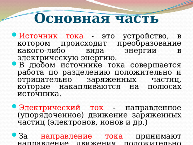 Основная часть Источник тока - это устройство, в котором происходит преобразование какого-либо вида энергии в электрическую энергию. В любом источнике тока совершается работа по разделению положительно и отрицательно заряженных частиц, которые накапливаются на полюсах источника. Электрический ток - направленное (упорядоченное) движение заряженных частиц (электронов, ионов и др.) За направление тока принимают направление движения положительно заряженных частиц. Если ток создается отрицательно заряженными частицами (например, электронами), то направление тока считают противоположным направлению движения частиц. 