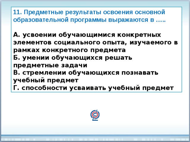 11. Предметные результаты освоения основной образовательной программы выражаются в …..  А. усвоении обучающимися конкретных элементов социального опыта, изучаемого в рамках конкретного предмета Б. умении обучающихся решать предметные задачи В. стремлении обучающихся познавать учебный предмет Г. способности усваивать учебный предмет 