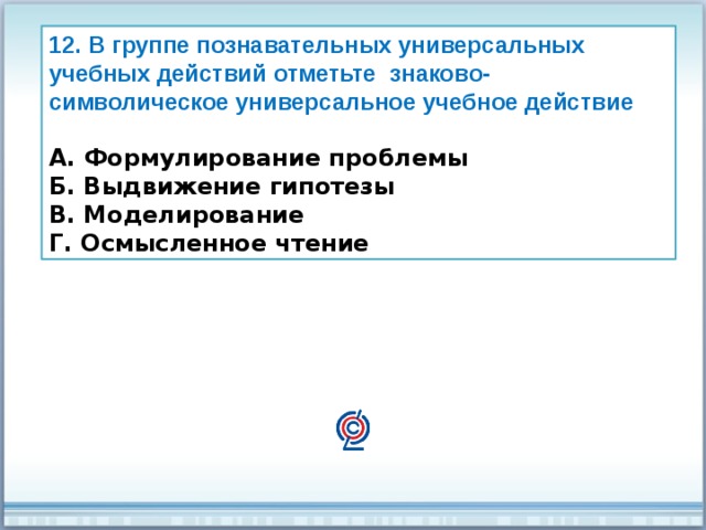 12. В группе познавательных универсальных учебных действий отметьте знаково-символическое универсальное учебное действие  А. Формулирование проблемы Б. Выдвижение гипотезы В. Моделирование Г. Осмысленное чтение 