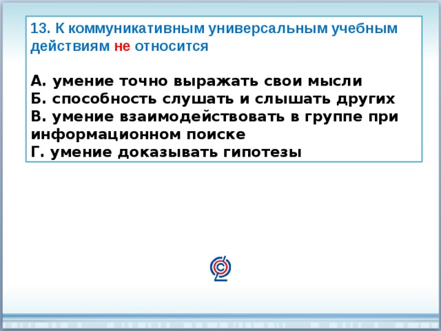 13. К коммуникативным универсальным учебным действиям не относится  А. умение точно выражать свои мысли Б. способность слушать и слышать других В. умение взаимодействовать в группе при информационном поиске Г. умение доказывать гипотезы 