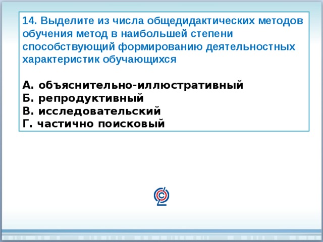 14. Выделите из числа общедидактических методов обучения метод в наибольшей степени способствующий формированию деятельностных характеристик обучающихся  А. объяснительно-иллюстративный Б. репродуктивный В. исследовательский Г. частично поисковый 