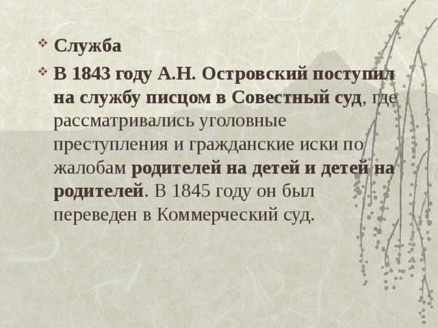 Служба В 1843 году А.Н. Островский поступил на службу писцом в Совестный суд , где рассматривались уголовные преступления и гражданские иски по жалобам родителей на детей и детей на родителей . В 1845 году он был переведен в Коммерческий суд.  