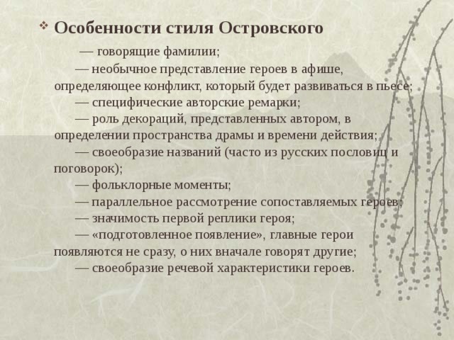 Особенности стиля Островского         — говорящие фамилии;        — необычное представление героев в афише, определяющее конфликт, который будет развиваться в пьесе;        — специфические авторские ремарки;        — роль декораций, представленных автором, в определении пространства драмы и времени действия;        — своеобразие названий (часто из русских пословиц и поговорок);        — фольклорные моменты;        — параллельное рассмотрение сопоставляемых героев;        — значимость первой реплики героя;        — «подготовленное появление», главные герои появляются не сразу, о них вначале говорят другие;        — своеобразие речевой характеристики героев.    