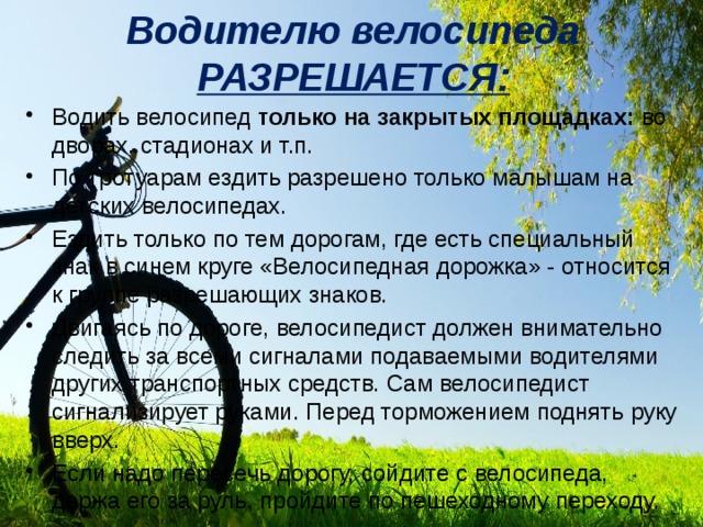 Водителю велосипеда РАЗРЕШАЕТСЯ: Водить велосипед только на закрытых площадках: во дворах, стадионах и т.п. По тротуарам ездить разрешено только малышам на детских велосипедах. Ездить только по тем дорогам, где есть специальный знак в синем круге «Велосипедная дорожка» - относится к группе разрешающих знаков. Двигаясь по дороге, велосипедист должен внимательно следить за всеми сигналами подаваемыми водителями других транспортных средств. Сам велосипедист сигнализирует руками. Перед торможением поднять руку вверх. Если надо пересечь дорогу, сойдите с велосипеда, держа его за руль, пройдите по пешеходному переходу. 