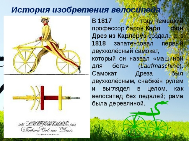 История изобретения велосипеда В  1817 году немецкий профессор барон  Карл фон Дрез из Карлсруэ  создал, а в 1818 запатентовал первый двухколёсный самокат, который он назвал «машиной для бега» ( Laufmaschine ). Самокат Дреза был двухколёсным, снабжён рулём и выглядел в целом, как велосипед без педалей; рама была деревянной. 