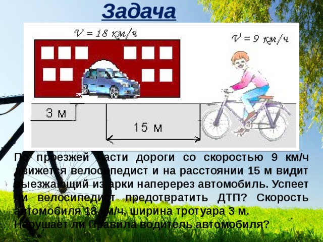 Задача По проезжей части дороги со скоростью 9 км/ч движется велосипедист и на расстоянии 15 м видит выезжающий из арки наперерез автомобиль. Успеет ли велосипедист предотвратить ДТП? Скорость автомобиля 18 км/ч, ширина тротуара 3 м. Нарушает ли Правила водитель автомобиля? 