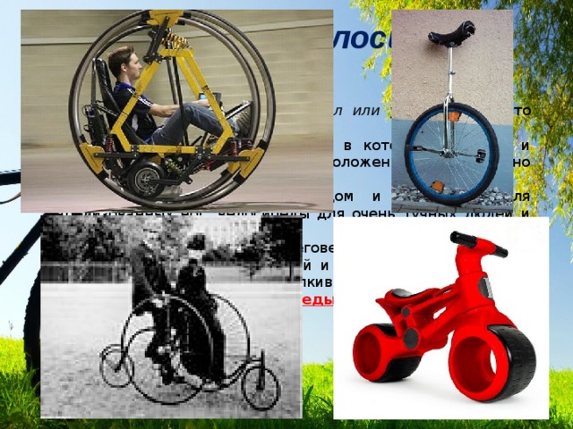 Разновидности велосипедов Одноколёсный велосипед   ( юницикл или уницикл ) — часто используется цирковыми артистами. Дицикл  — транспортное средство, в котором водитель и пассажиры находятся между расположенных параллельно колёс большого диаметра. Инвалидные   - с ручным приводом и площадкой для парализованных ног, велосипеды для очень тучных людей и т.п. Беспедальные велосипеды‎   (беговелы, балансбайки) — детские велосипеды без педалей и механизма трансмиссии, на котором передвигаются, отталкиваясь ногами от земли. Экспериментальные велосипеды  — с дополнительным приводом для рук 