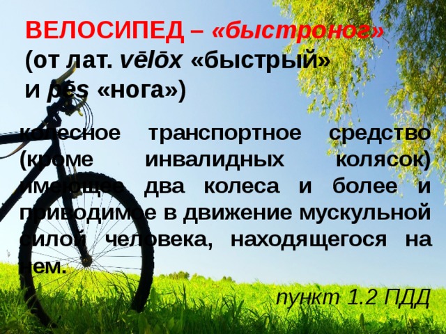 ВЕЛОСИПЕД – «быстроног»  (от лат.  vēlōx  «быстрый» и  pēs  «нога») колесное транспортное средство (кроме инвалидных колясок) имеющее два колеса и более и приводимое в движение мускульной силой человека, находящегося на нем. пункт 1.2 ПДД 